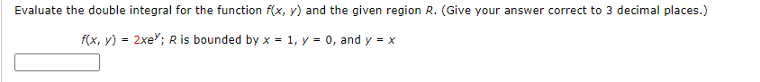 Evaluate the double integral for the function f(x, y) and the given region R. (Give your answer correct to 3 decimal places.)
f(x, y) = 2xe"; R is bounded by x = 1, y = 0, and y = x
