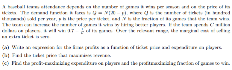A baseball teams attendance depends on the number of games it wins per season and on the price of its
tickets. The demand function it faces is Q = N(20 – p), where Q is the number of tickets (in hundred
thousands) sold per year, p is the price per ticket, and N is the fraction of its games that the team wins.
The team can increase the number of games it wins by hiring better players. If the team spends C million
dollars on players, it will win 0.7 – of its games. Over the relevant range, the marginal cost of selling
an extra ticket is zero.
(a) Write an expression for the firms profits as a function of ticket price and expenditure on players.
(b) Find the ticket price that maximizes revenue.
(c) Find the profit-maximizing expenditure on players and the profitmaximizing fraction of games to win.
