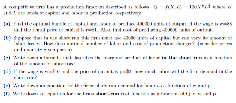A competitive firm has a production function described as follows. Q = f(K, L) = 100K}L where K
and L are levels of capital and labor in production respectively.
(a) Find the optimal bundle of capital and labor to produce 400000 units of output, if the wage is w=$8
and the rental price of capital is r=$1. Also, find cost of producing 400000 units of output.
(b) Suppose that in the short run this firm must use 40000 units of capital but can vary its amount of
labor freely. How does optimal number of labor and cost of production changes? (consider prices
and quantity given part a)
(c) Write down a formula that describes the marginal product of labor in the short run as a function
of the amount of labor used.
(d) If the wage is w=$10 and the price of output is p=$2, how much labor will the firm demand in the
short run?
(e) Write down an equation for the firms short-run demand for labor as a function of w and p.
(f) Write down an equation for the firms short-run cost function as a function of Q, r, w and p.
