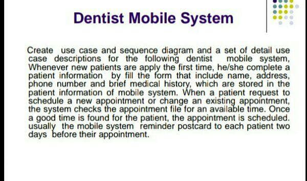 Dentist Mobile System
Create use case and sequence diagram and a set of detail use
case descriptions for the following dentist mobile system,
Whenever new patients are apply the first time, he/she complete a
patient information by fill the form that include name, address,
phone number and brief medical history, which are stored in the
patient information of mobile system. When a patient request to
schedule a new appointment or change an existing appointment,
the system checks the appointment file for an available time. Once
a good time is found for the patient, the appointment is scheduled.
usually the mobile system reminder postcard to each patient two
days before their appointment.

