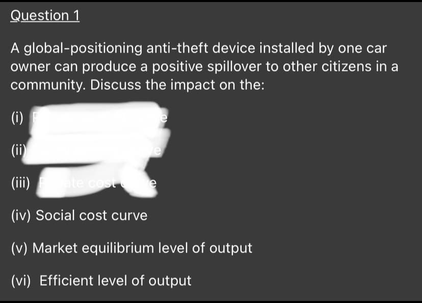 Question 1
A global-positioning anti-theft device installed by one car
owner can produce a positive spillover to other citizens in a
community. Discuss the impact on the:
(i)
(ii)
(ii)
ate cost
(iv) Social cost curve
(v) Market equilibrium level of output
(vi) Efficient level of output
