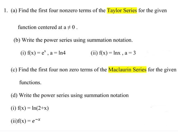 1. (a) Find the first four nonzero terms of the Taylor Series for the given
function centered at a +0.
(b) Write the power series using summation notation.
(i) f(x) = e* , a = In4
(ii) f(x) = Inx , a = 3
(c) Find the first four non zero terms of the Maclaurin Series for the given
functions.
(d) Write the power series using summation notation
(i) f(x) = In(2+x)
(ii)f(x) = e-*
