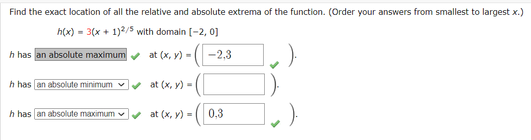 Find the exact location of all the relative and absolute extrema of the function. (Order your answers from smallest to largest x.)
h(x) = 3(x + 1)²/5 with domain [-2, 0]
h has an absolute maximum
at (x, y) =
-2,3
h has an absolute minimum
at (x, y) =
h has an absolute maximum v
at (x, y) =
0,3
