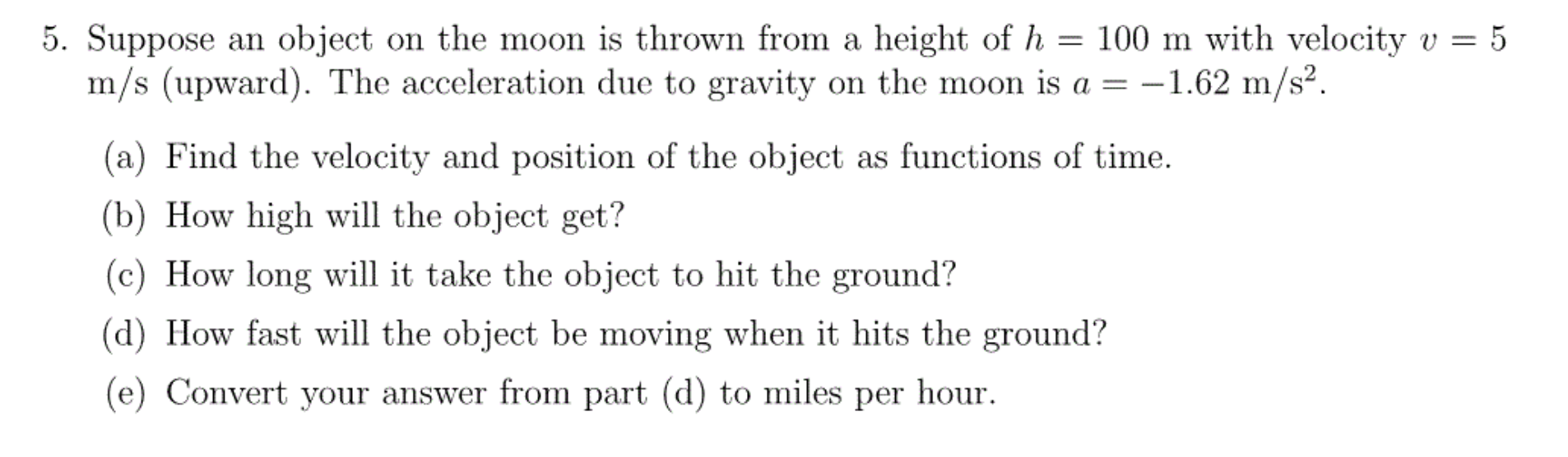 5. Suppose an object on the moon is thrown from a height of h = 100 m with velocity v
m/s (upward). The acceleration due to gravity on the moon is a = -1.62 m/s2.
5
(a) Find the velocity and position of the object as functions of time
(b) How high will the object get?
(c) How long will it take the object to hit the ground?
(d) How fast will the object be moving when it hits the ground?
(e) Convert your answer from part (d) to miles per hour
