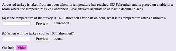 A roasted turkey is taken from an oven when its temperature has reached 185 Fahrenheit and is placed on a table in a
room where the temperature is 75 Fahrenheit. Give answers accurate to at least 2 decimal places.
(a) If the temperature of the turkey is 149 Fahrenheit after half an hour, what is its temperature after 45 minutes?
Preview Fahrenheit
(b) When will the turkey cool to 100 Fahrenheir?
Preview hours.
