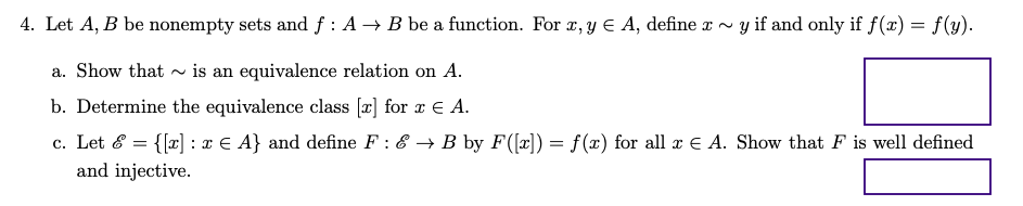 4. Let A, B be nonempty sets and f : A → B be a function. For , y E A, define r ~
y if and only if f (x) = f(y).
a. Show that ~ is an equivalence relation on A.
b. Determine the equivalence class [x] for r E A.
c. Let & = {[x] : x € A} and define F : & → B by F([x]) = f(x) for all x E A. Show that F is well defined
and injective.

