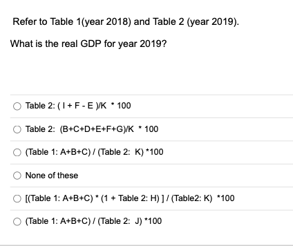 Refer to Table 1(year 2018) and Table 2 (year 2019).
What is the real GDP for year 2019?
Table 2: (1+F- E VK * 100
Table 2: (B+C+D+E+F+G/K * 100
(Table 1: A+B+C) / (Table 2: K) *100
None of these
O [Table 1: A+B+C) * (1 + Table 2: H) ]/ (Table2: K) *100
(Table 1: A+B+C) / (Table 2: J) *100
