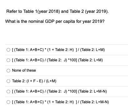 Refer to Table 1(year 2018) and Table 2 (year 2019).
What is the nominal GDP per capita for year 2019?
O (Table 1: A+B+C) * (1 + Table 2: H) 1/ (Table 2: L+M)
O (Table 1: A+B+C) / (Table 2: J) *100] (Table 2: L+M)
None of these
Table 2: (I+F- E) / (L+M)
O (Table 1: A+B+C)/ (Table 2: J) *100] (Table 2: L+M-N)
O [Table 1: A+B+C) * (1 + Table 2: H) ]/ (Table 2: L+M-N)
