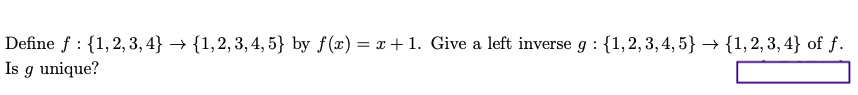 Define f : {1,2, 3, 4} → {1,2, 3, 4, 5} by f(x) = x + 1. Give a left inverse g : {1,2,3, 4, 5} → {1,2, 3, 4} of f.
Is g unique?

