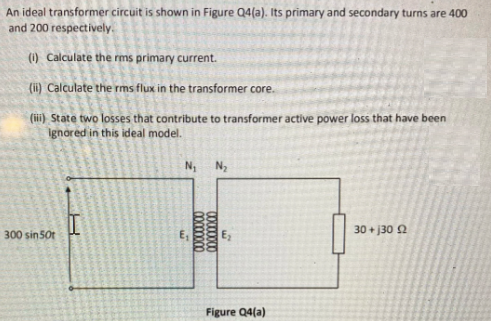 An ideal transformer circuit is shown in Figure Q4(a). Its primary and secondary turns are 400
and 200 respectively.
(1) Calculate the rms primary current.
(ii) Calculate the rms flux in the transformer core.
(iii) State two losses that contribute to transformer active power loss that have been
ignored in this ideal model.
N, Ny
30 + j30 2
300 sin50t
Figure Q4(a)
00000000
