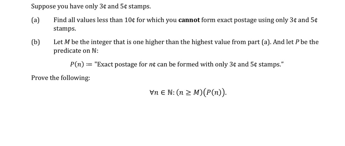 Suppose you have only 3¢ and 5¢ stamps.
(а)
Find all values less than 10¢ for which you cannot form exact postage using only 3¢ and 5¢
stamps.
(b)
Let M be the integer that is one higher than the highest value from part (a). And let P be the
predicate on N:
P(n)
"Exact postage for n¢ can be formed with only 3¢ and 5¢ stamps."
Prove the following:
Vn E N: (n > M)(P(n)).

