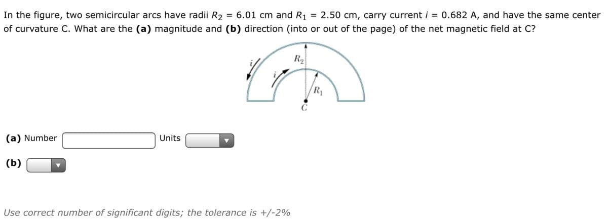 In the figure, two semicircular arcs have radii R2
of curvature C. What are the (a) magnitude and (b) direction (into or out of the page) of the net magnetic field at C?
6.01 cm and R1
= 2.50 cm, carry current i = 0.682 A, and have the same center
R1
(a) Number
Units
(b)
Use correct number of significant digits; the tolerance is +/-2%
