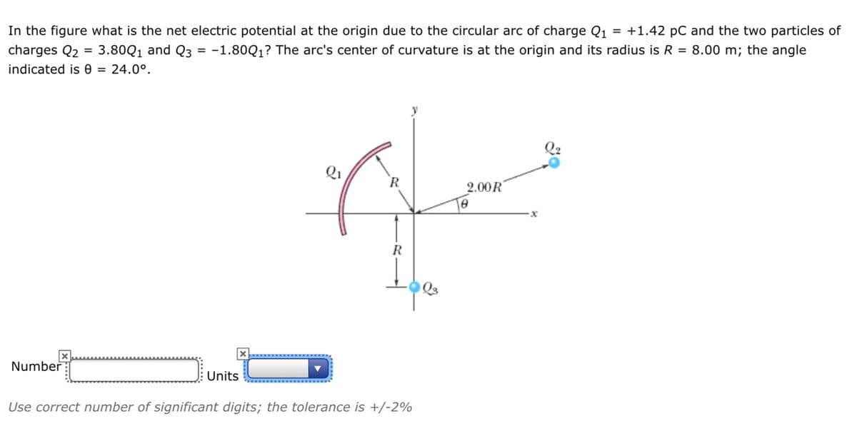 In the figure what is the net electric potential at the origin due to the circular arc of charge Q1 = +1.42 pC and the two particles of
charges Q2 = 3.80Q1 and Q3
-1.80Q1? The arc's center of curvature is at the origin and its radius is R = 8.00 m; the angle
indicated is 0 = 24.0°.
2.00R
R
Number
Units
Use correct number of significant digits; the tolerance is +/-2%
