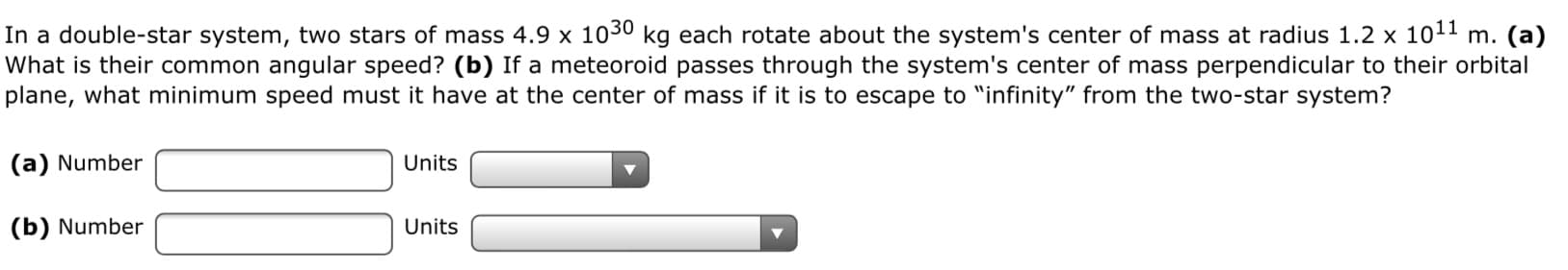 In a double-star system, two stars of mass 4.9 x 1030 kg each rotate about the system's center of mass at radius 1.2 x 1011 m. (a)
What is their common angular speed? (b) If a meteoroid passes through the system's center of mass perpendicular to their orbital
plane, what minimum speed must it have at the center of mass if it is to escape to "infinity" from the two-star system?
(a) Number
Units
(b) Number
Units
