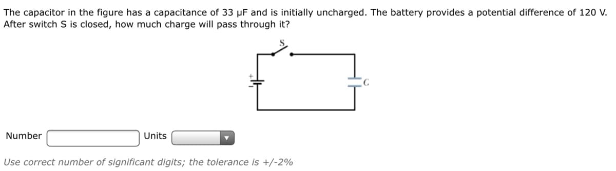 The capacitor in the figure has a capacitance of 33 µF and is initially uncharged. The battery provides a potential difference of 120 V.
After switch S is closed, how much charge will pass through it?
Number
Units
Use correct number of significant digits; the tolerance is +/-2%
