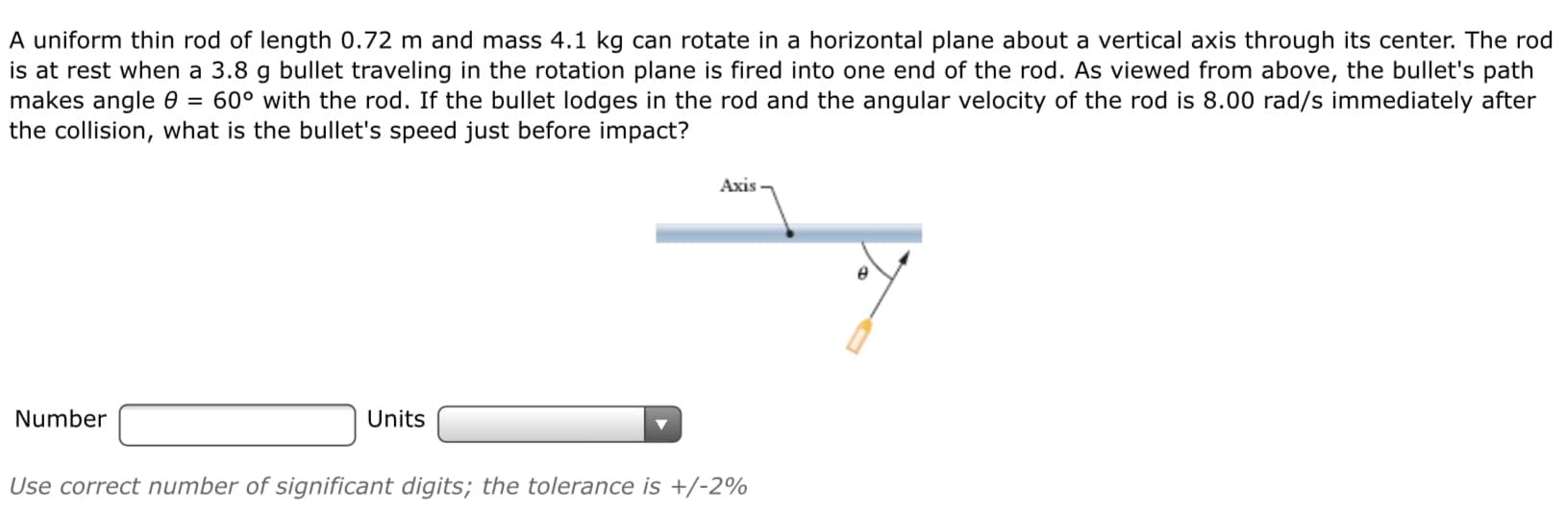 A uniform thin rod of length 0.72 m and mass 4.1 kg can rotate in a horizontal plane about a vertical axis through its center. The rod
is at rest when a 3.8 g bullet traveling in the rotation plane is fired into one end of the rod. As viewed from above, the bullet's path
makes angle 0 = 60° with the rod. If the bullet lodges in the rod and the angular velocity of the rod is 8.00 rad/s immediately after
the collision, what is the bullet's speed just before impact?
Axis
Number
Units
Use correct number of significant digits; the tolerance is +/-2%
