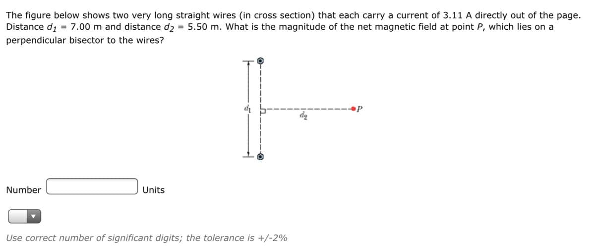 The figure below shows two very long straight wires (in cross section) that each carry a current of 3.11 A directly out of the page.
Distance di
= 7.00 m and distance d2 = 5.50 m. What is the magnitude of the net magnetic field at point P, which lies on a
perpendicular bisector to the wires?
Number
Units
Use correct number of significant digits; the tolerance is +/-2%
