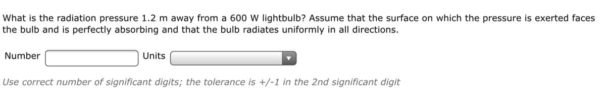 What is the radiation pressure 1.2 m away from a 600 W lightbulb? Assume that the surface on which the pressure is exerted faces
the bulb and is perfectly absorbing and that the bulb radiates uniformly in all directions.
Number
Units
Use correct number of significant digits; the tolerance is +/-1 in the 2nd significant digit
