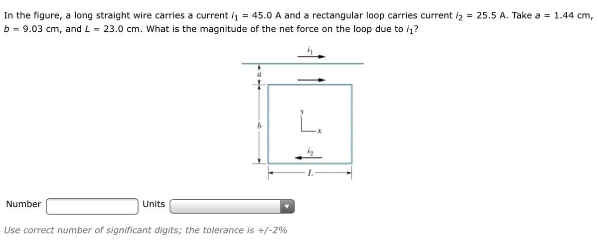 In the figure, a long straight wire carries a current i
= 45.0 A and a rectangular loop carries current iz
= 25.5 A. Take a = 1.44 cm,
b = 9.03 cm, and L = 23.0 cm. What is the magnitude of the net force on the loop due to i1?
a
iz
Number
Units
Use correct number of significant digits; the tolerance is +/-2%
