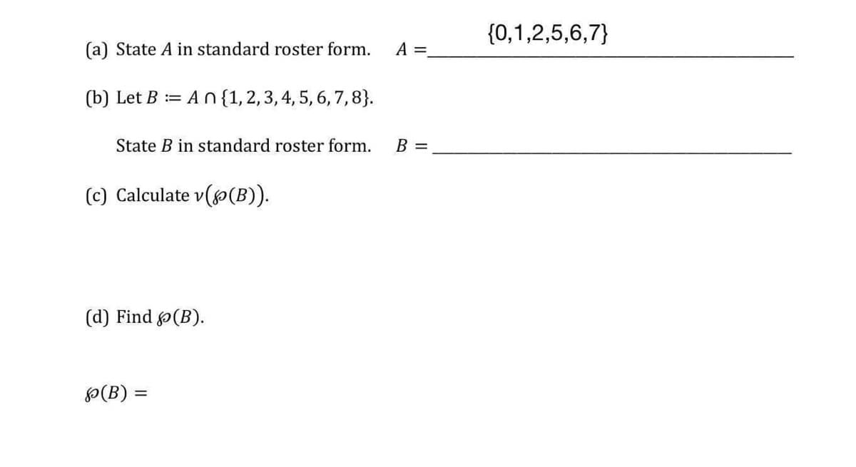 {0,1,2,5,6,7}
(a) State A in standard roster form.
A =
(b) Let B := An {1,2,3, 4, 5, 6, 7, 8}.
State B in standard roster form.
B =
(c) Calculate v((B)).
(d) Find (B).
P(B) =
