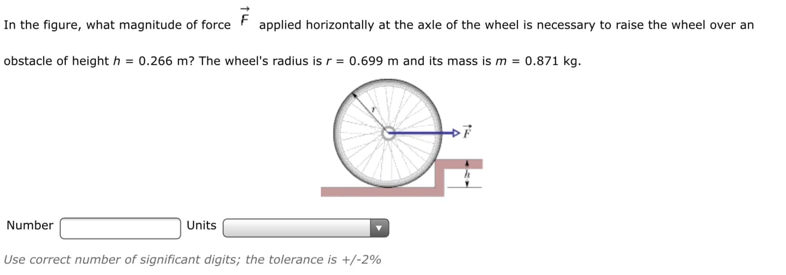 In the figure, what magnitude of force
applied horizontally at the axle of the wheel is necessary to raise the wheel over an
obstacle of height h = 0.266 m? The wheel's radius is r = 0.699 m and its mass is m = 0.871 kg.
Number
Units
Use correct number of significant digits; the tolerance is +/-2%
