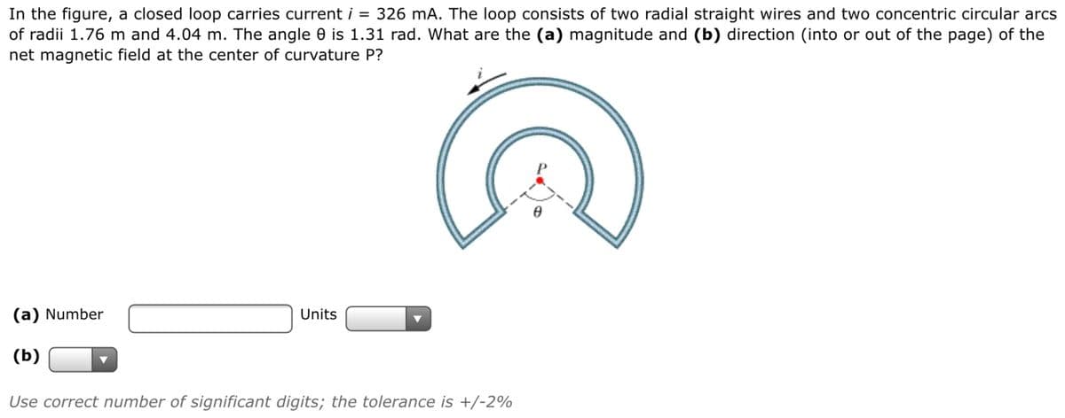 In the figure, a closed loop carries current i = 326 mA. The loop consists of two radial straight wires and two concentric circular arcs
of radii 1.76 m and 4.04 m. The angle 0 is 1.31 rad. What are the (a) magnitude and (b) direction (into or out of the page) of the
net magnetic field at the center of curvature P?
(a) Number
Units
(b)
Use correct number of significant digits; the tolerance is +/-2%
