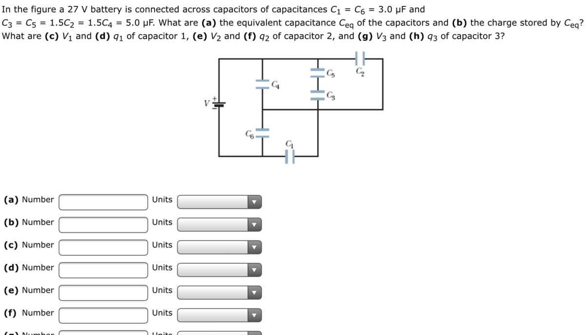 In the figure a 27 V battery is connected across capacitors of capacitances C1
C3 = C5 = 1.5C2 = 1.5C4
What are (c) Vị and (d) q1 of capacitor 1, (e) V½ and (f) 92 of capacitor 2, and (g) V3 and (h) q3 of capacitor 3?
C6 = 3.0 µF and
= 5.0 µF. What are (a) the equivalent capacitance Ceg of the capacitors and (b) the charge stored by Ceq?
%D
V
(a) Number
Units
(b) Number
Units
(c) Number
Units
(d) Number
Units
(e) Number
Units
(f) Number
Units
lal NLumber
LUnite
