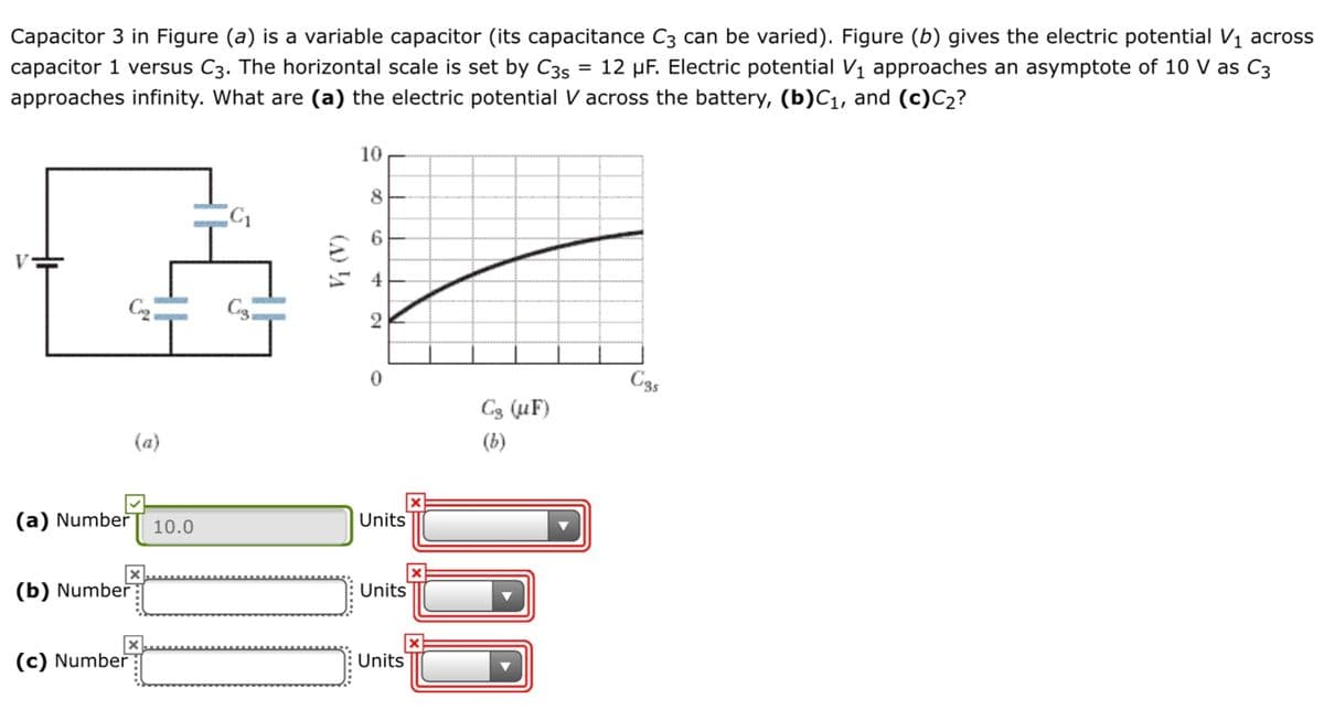 Capacitor 3 in Figure (a) is a variable capacitor (its capacitance C3 can be varied). Figure (b) gives the electric potential V1 across
capacitor 1 versus C3. The horizontal scale is set by C35
12 µF. Electric potential V1 approaches an asymptote of 10 V as C3
approaches infinity. What are (a) the electric potential V across the battery, (b)C1, and (c)C2?
10
6.
4
C35
C3 (uF)
(a)
(b)
(a) Number
10.0
Units
(b) Number
Units
(c) Number
Units
