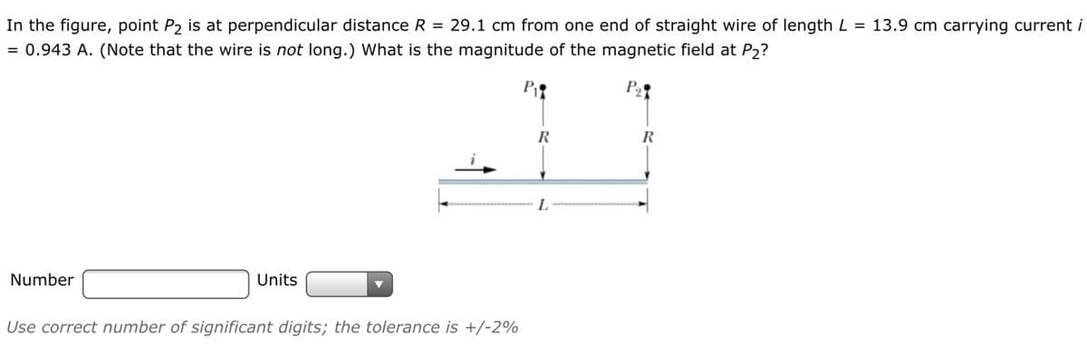 In the figure, point P2 is at perpendicular distance R = 29.1 cm from one end of straight wire of length L = 13.9 cm carrying current i
= 0.943 A. (Note that the wire is not long.) What is the magnitude of the magnetic field at P2?
R
R
L.
Number
Units
Use correct number of significant digits; the tolerance is +/-2%
