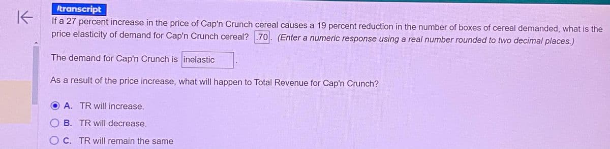 transcript
K
If a 27 percent increase in the price of Cap'n Crunch cereal causes a 19 percent reduction in the number of boxes of cereal demanded, what is the
price elasticity of demand for Cap'n Crunch cereal? 70. (Enter a numeric response using a real number rounded to two decimal places.)
The demand for Cap'n Crunch is inelastic
As a result of the price increase, what will happen to Total Revenue for Cap'n Crunch?
A. TR will increase.
B. TR will decrease.
OC. TR will remain the same