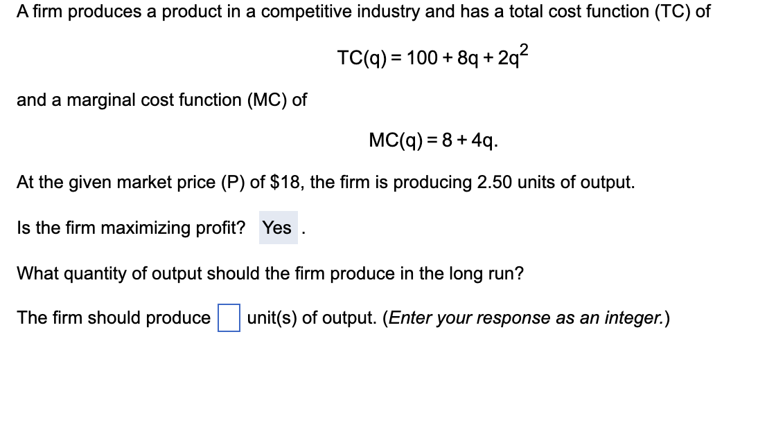 A firm produces a product in a competitive industry and has a total cost function (TC) of
TC(q) = 100+8q+2q²
and a marginal cost function (MC) of
MC(q) = 8 +4q.
At the given market price (P) of $18, the firm is producing 2.50 units of output.
Is the firm maximizing profit? Yes
What quantity of output should the firm produce in the long run?
The firm should produce unit(s) of output. (Enter your response as an integer.)