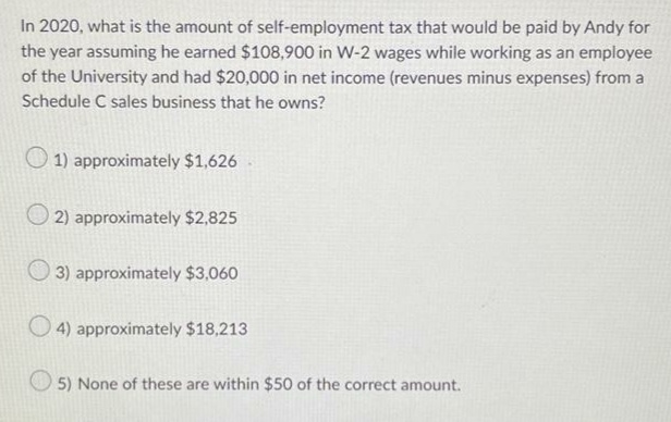 In 2020, what is the amount of self-employment tax that would be paid by Andy for
the year assuming he earned $108,900 in W-2 wages while working as an employee
of the University and had $20,000 in net income (revenues minus expenses) from a
Schedule C sales business that he owns?
1) approximately $1,626
2) approximately $2,825
3) approximately $3,060
4) approximately $18,213
5) None of these are within $50 of the correct amount.