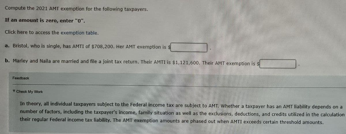 Compute the 2021 AMT exemption for the following taxpayers.
If an amount is zero, enter "0".
Click here to access the exemption table.
a. Bristol, who is single, has AMTI of $708,200. Her AMT exemption is $
b. Marley and Naila are married and file a joint tax return. Their AMTI is $1,121,600. Their AMT exemption is $
Feedback
Check My Work
In theory, all individual taxpayers subject to the Federal income tax are subject to AMT. Whether a taxpayer has an AMT liability depends on a
number of factors, including the taxpayer's income, family situation as well as the exclusions, deductions, and credits utilized in the calculation
their regular Federal income tax liability. The AMT exemption amounts are phased out when AMTI exceeds certain threshold amounts.