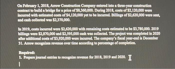 On February 1, 2018, Arrow Construction Company entered into a three-year construction
contract to build a bridge for a price of $8,360,000. During 2018, costs of $2,120,000 were
incurred with estimated costs of $4,120,000 yet to be incurred. Billings of $2,620,000 were sent,
and cash collected was $2,370,000.
In 2019, costs incurred were $2,620,000 with remaining costs estimated to be $3,780,000. 2019
billings were $2,870,000 and $2,595,000 cash was collected. The project was completed in 2020
after additional costs of $3,920,000 were incurred. The company's fiscal year-end is December
31. Arrow recognizes revenue over time according to percentage of completion.
Required:
1. Prepare journal entries to recognize revenue for 2018, 2019 and 2020.
1