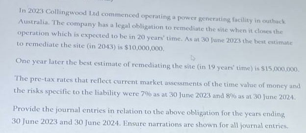 In 2023 Collingwood Ltd commenced operating a power generating facility in outback
Australia. The company has a legal obligation to remediate the site when it closes the
operation which is expected to be in 20 years' time. As at 30 June 2023 the best estimate
to remediate the site (in 2043) is $10,000,000.
4
One year later the best estimate of remediating the site (in 19 years' time) is $15,000,000.
The pre-tax rates that reflect current market assessments of the time value of money and
the risks specific to the liability were 7% as at 30 June 2023 and 8% as at 30 June 2024.
Provide the journal entries in relation to the above obligation for the years ending
30 June 2023 and 30 June 2024. Ensure narrations are shown for all journal entries.