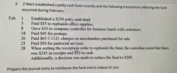 3. Z-Mart established a petty cash fund recently and the following transactions affecting the fund
occurred during February
Feb
1
Established a $250 petty cash fund.
Paid $55 to replenish office supplies.
5
8
Gave $30 to company controller for business lunch with customers.
Paid $45 for postage.
18
20
Paid $65 C.O.D. charges on merchandise purchased for sale.
25
Paid $50 for janitorial services.
28
When sorting the receipts in order to replenish the fund, the custodian noted that there
was $245 in receipts and $10 in cash.
Additionally, a decision was made to reduce the fund to $200.
Prepare the journal entry to reimburse the fund and to reduce its size.