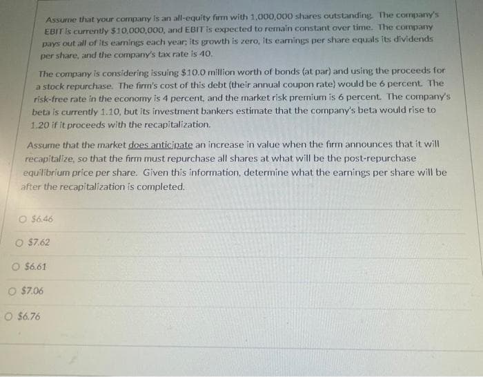 Assume that your company is an all-equity firm with 1,000,000 shares outstanding. The company's
EBIT is currently $10,000,000, and EBIT is expected to remain constant over time. The company
pays out all of its earnings each year, its growth is zero, its earnings per share equals its dividends
per share, and the company's tax rate is 40.
The company is considering issuing $10.0 million worth of bonds (at par) and using the proceeds for
a stock repurchase. The firm's cost of this debt (their annual coupon rate) would be 6 percent. The
risk-free rate in the economy is 4 percent, and the market risk premium is 6 percent. The company's
beta is currently 1.10, but its investment bankers estimate that the company's beta would rise to
1.20 if it proceeds with the recapitalization.
Assume that the market does anticipate an increase in value when the firm announces that it will
recapitalize, so that the firm must repurchase all shares at what will be the post-repurchase
equilibrium price per share. Given this information, determine what the earnings per share will be
after the recapitalization is completed.
O $6.46
O $7.62
O $6.61
O $7.06
O $6.76