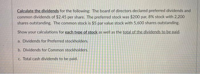 Calculate the dividends for the following: The board of directors declared preferred dividends and
common dividends of $2.45 per share. The preferred stock was $200 par, 8% stock with 2,200
shares outstanding. The common stock is $5 par value stock with 5,600 shares outstanding.
Show your calculations for each type of stock as well as the total of the dividends to be paid.
a. Dividends for Preferred stockholders.
b. Dividends for Common stockholders.
c. Total cash dividends to be paid.
