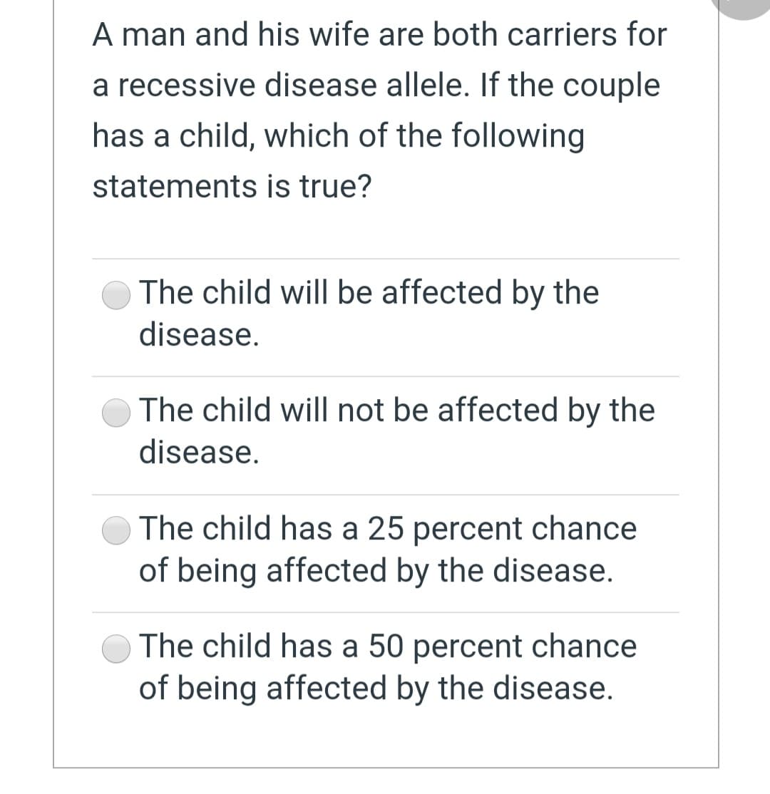 A man and his wife are both carriers for
a recessive disease allele. If the couple
has a child, which of the following
statements is true?
The child will be affected by the
disease.
The child will not be affected by the
disease.
The child has a 25 percent chance
of being affected by the disease.
The child has a 50 percent chance
of being affected by the disease.

