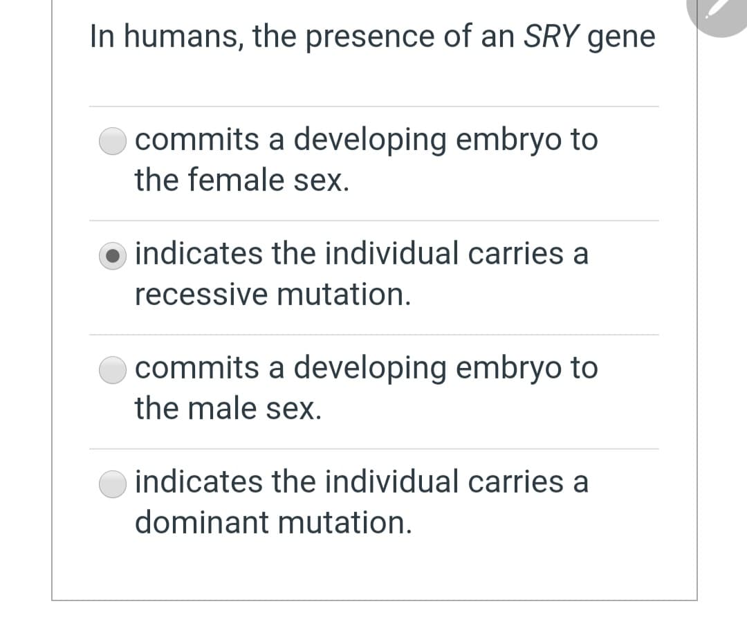 In humans, the presence of an SRY gene
commits a developing embryo to
the female sex.
indicates the individual carries a
recessive mutation.
commits a developing embryo to
the male sex.
indicates the individual carries a
dominant mutation.
