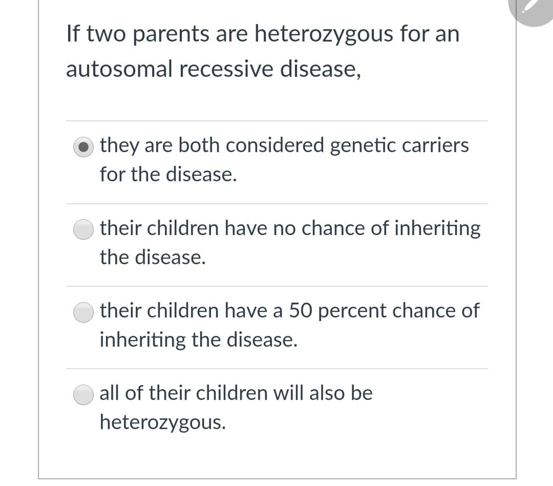 If two parents are heterozygous for an
autosomal recessive disease,
they are both considered genetic carriers
for the disease.
their children have no chance of inheriting
the disease.
their children have a 50 percent chance of
inheriting the disease.
all of their children will also be
heterozygous.
