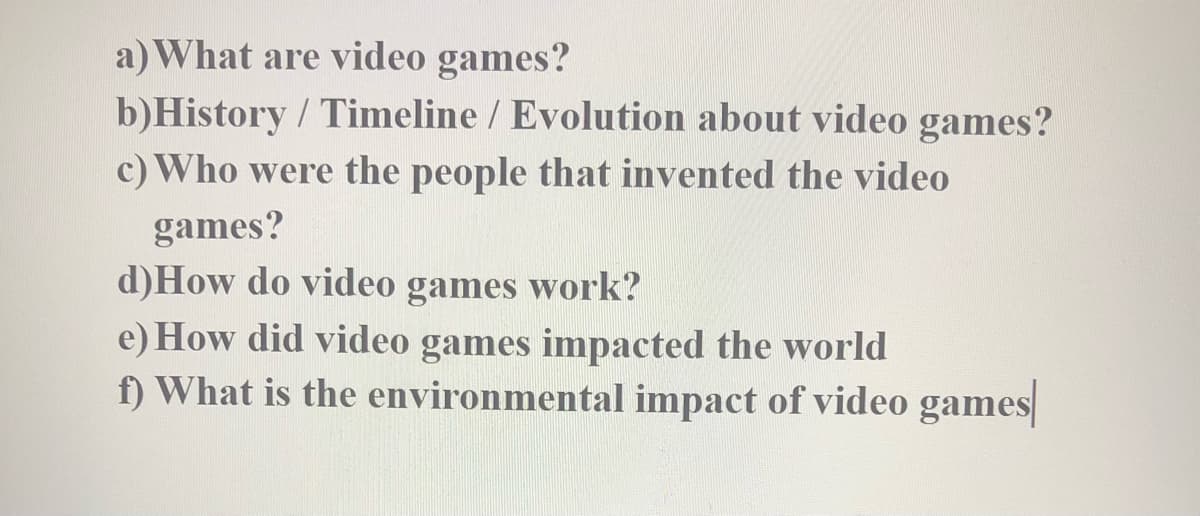 a) What are video games?
b)History / Timeline / Evolution about video games?
c) Who were the people that invented the video
games?
d)How do video games work?
e) How did video games impacted the world
f) What is the environmental impact of video games
