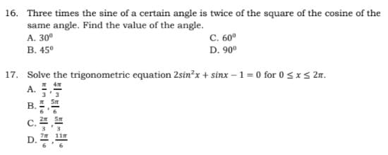 16. Three times the sine of a certain angle is twice of the square of the cosine of the
same angle. Find the value of the angle.
А. 30°
B. 45°
C. 60°
D. 90°
17. Solve the trigonometric equation 2sin?x + sinx – 1 = 0 for 0 <xs 2n.
А.
B.
C. #
D. 4.
