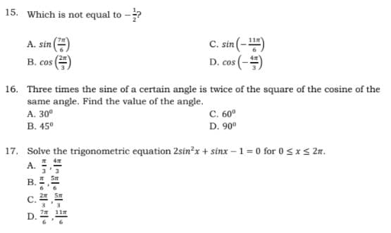 15. Which is not equal to -?
C. sin (-)
D. cos (-)
A. sin
В. сos
COS
16. Three times the sine of a certain angle is twice of the square of the cosine of the
same angle. Find the value of the angle.
A. 30°
В. 45°
с. 60°
D. 90°
17. Solve the trigonometric equation 2sin²x + sinx – 1 = 0 for 0 <xs 2n.
A.
В.
C.
11m
D.
