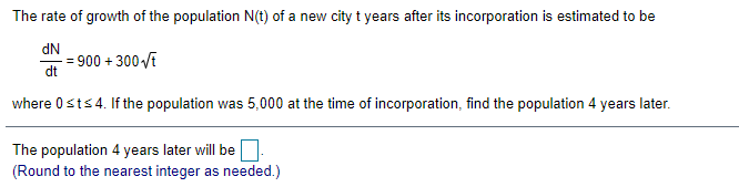 The rate of growth of the population N(t) of a new city t years after its incorporation is estimated to be
dN
900 + 300 VE
dt
where 0sts4. If the population was 5,000 at the time of incorporation, find the population 4 years later.
The population 4 years later will be
(Round to the nearest integer as needed.)
