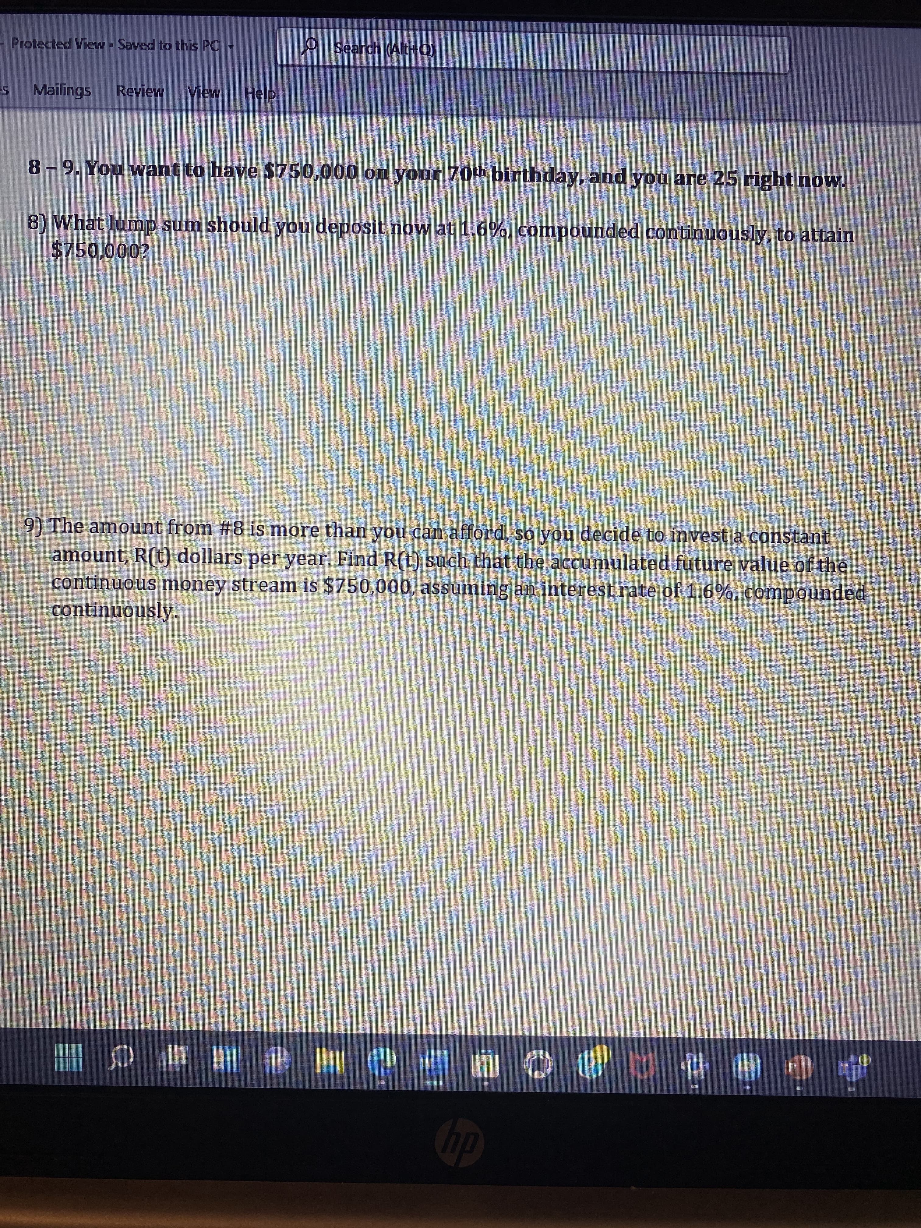 Protected ViewSaved to this PC
Search (Alt+Q)
Mailings Review View
Help
8-9. You want to have $750,000 on your 70th birthday, and you are 25 right now.
8) What lump sum should you deposit now at 1.6%, compounded continuously, to attain
$750,000?
9) The amount from #8 is more than you can afford, so you decide to invest a constant
amount, R(t) dollars per year. Find R(t) such that the accumulated future value of the
continuous money stream is $750,000, assuming an interest rate of 1.6%, compounded
continuously.
130
a
و یا ای
TRAKTOR
NO
D