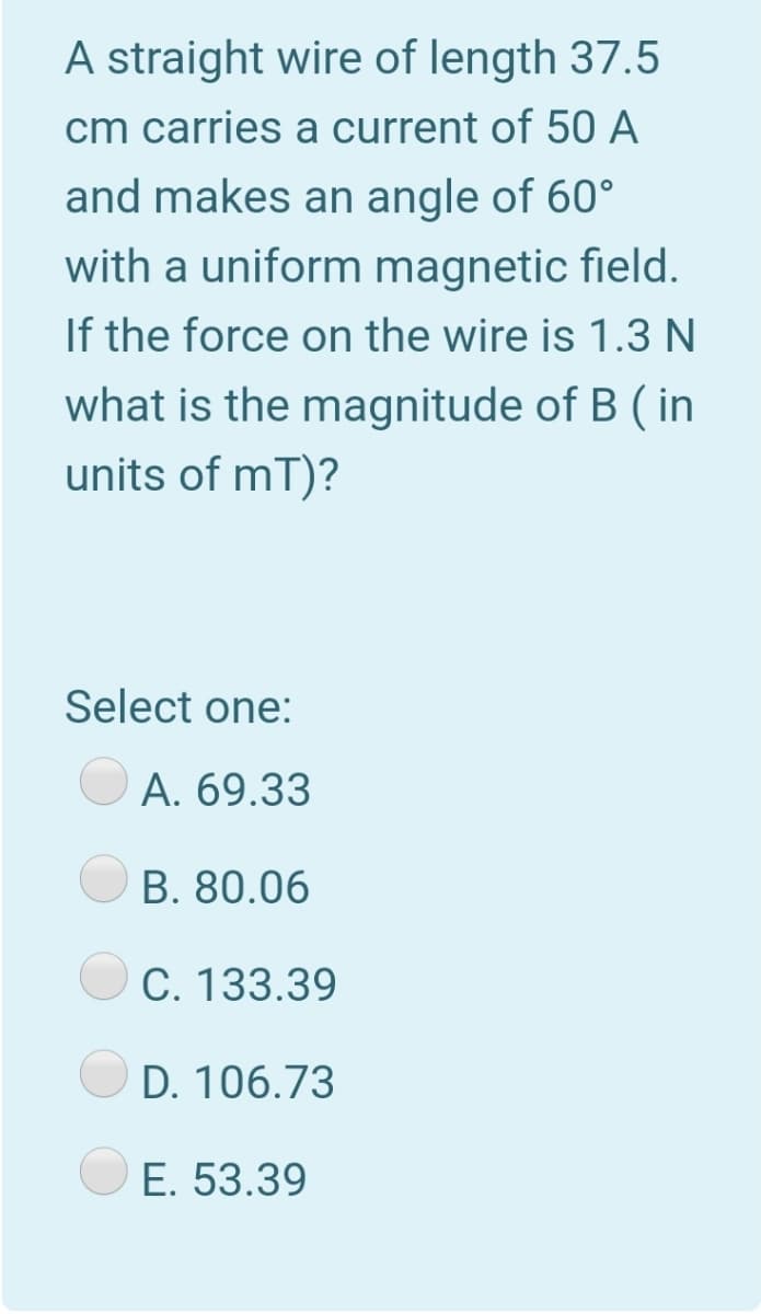 A straight wire of length 37.5
cm carries a current of 50 A
and makes an angle of 60°
with a uniform magnetic field.
If the force on the wire is 1.3 N
what is the magnitude of B ( in
units of mT)?
Select one:
A. 69.33
B. 80.06
C. 133.39
D. 106.73
E. 53.39
