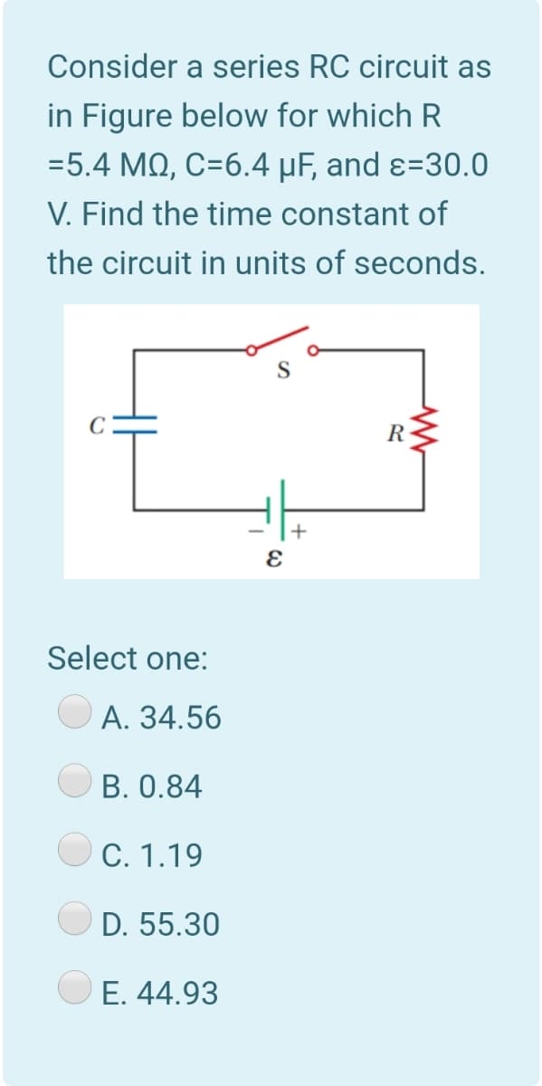 Consider a series RC circuit as
in Figure below for which R
=5.4 MQ, C=6.4 µF, and ɛ=30.0
V. Find the time constant of
the circuit in units of seconds.
R
+
Select one:
A. 34.56
B. 0.84
C. 1.19
D. 55.30
E. 44.93
