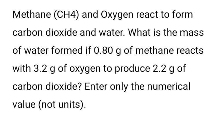 Methane (CH4) and Oxygen react to form
carbon dioxide and water. What is the mass
of water formed if 0.80 g of methane reacts
with 3.2 g of oxygen to produce 2.2 g of
carbon dioxide? Enter only the numerical
value (not units).

