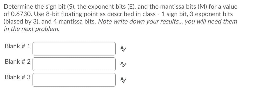 Determine the sign bit (S), the exponent bits (E), and the mantissa bits (M) for a value
of 0.6730. Use 8-bit floating point as described in class - 1 sign bit, 3 exponent bits
(biased by 3), and 4 mantissa bits. Note write down your results... you will need them
in the next problem.
Blank # 1
Blank # 2
Blank # 3
